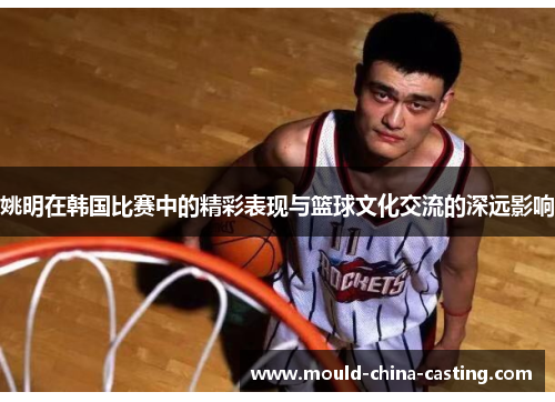 姚明在韩国比赛中的精彩表现与篮球文化交流的深远影响