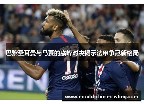 巴黎圣耳曼与马赛的巅峰对决揭示法甲争冠新格局